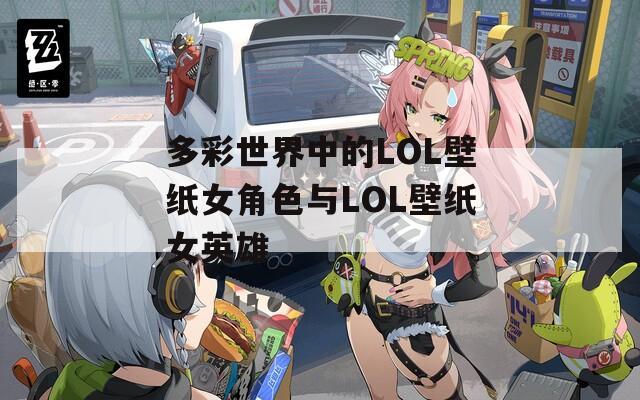 多彩世界中的LOL壁纸女角色与LOL壁纸女英雄
