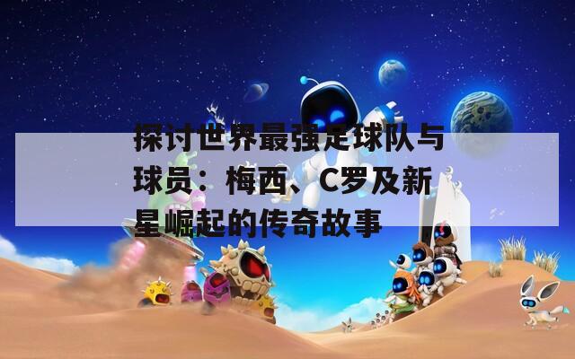 探讨世界最强足球队与球员：梅西、C罗及新星崛起的传奇故事