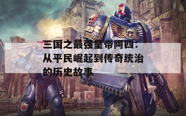 三国之最强皇帝阿四：从平民崛起到传奇统治的历史故事