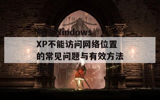 解决Windows XP不能访问网络位置的常见问题与有效方法指南