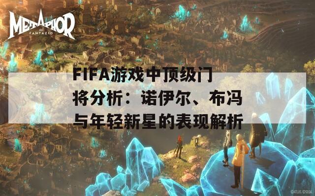 FIFA游戏中顶级门将分析：诺伊尔、布冯与年轻新星的表现解析