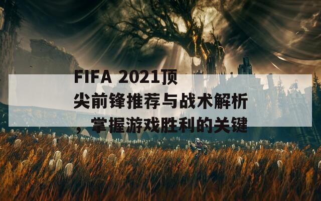 FIFA 2021顶尖前锋推荐与战术解析，掌握游戏胜利的关键