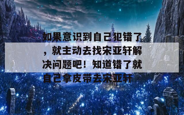 如果意识到自己犯错了，就主动去找宋亚轩解决问题吧！知道错了就自己拿皮带去宋亚轩