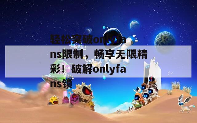 轻松突破onlyfans限制，畅享无限精彩！破解onlyfans锁