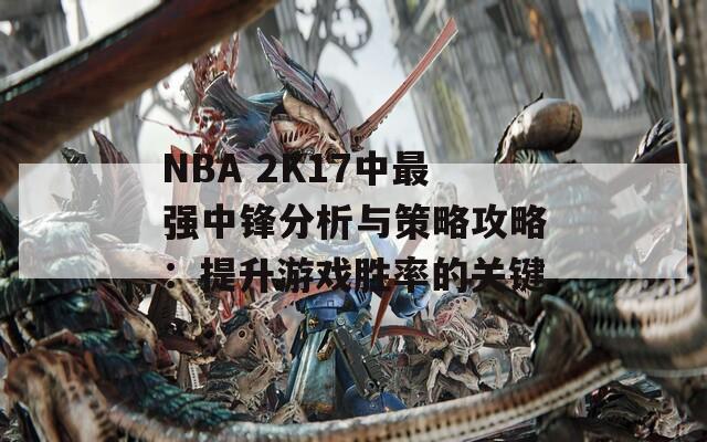 NBA 2K17中最强中锋分析与策略攻略：提升游戏胜率的关键