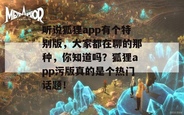 听说狐狸app有个特别版，大家都在聊的那种，你知道吗？狐狸app污版真的是个热门话题！