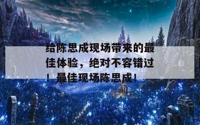 给陈思成现场带来的最佳体验，绝对不容错过！最佳现场陈思成！