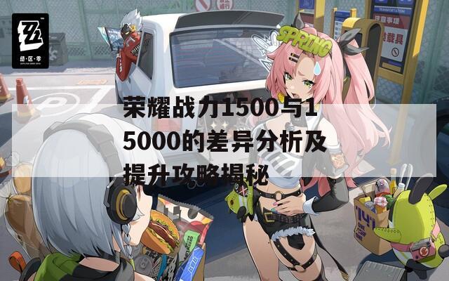 荣耀战力1500与15000的差异分析及提升攻略揭秘