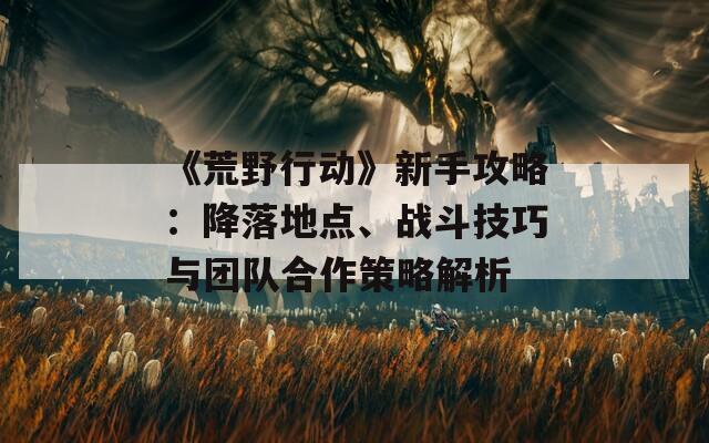 《荒野行动》新手攻略：降落地点、战斗技巧与团队合作策略解析