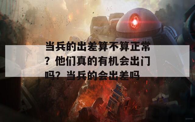 当兵的出差算不算正常？他们真的有机会出门吗？当兵的会出差吗