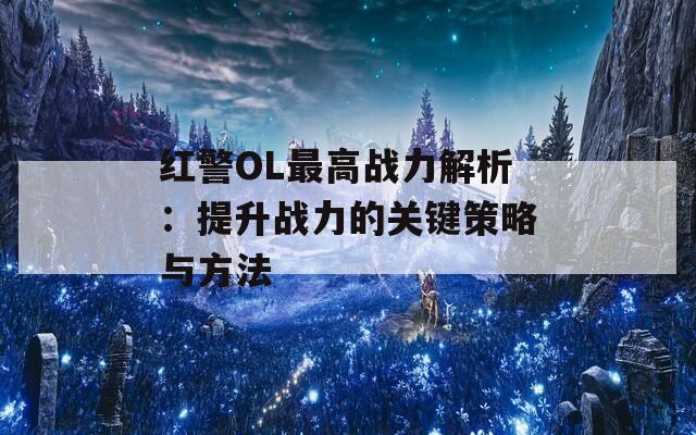 红警OL最高战力解析：提升战力的关键策略与方法