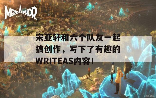 宋亚轩和六个队友一起搞创作，写下了有趣的WRITEAS内容！