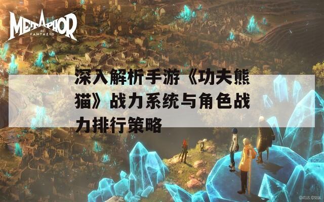 深入解析手游《功夫熊猫》战力系统与角色战力排行策略