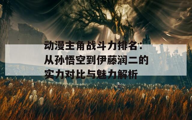 动漫主角战斗力排名：从孙悟空到伊藤润二的实力对比与魅力解析