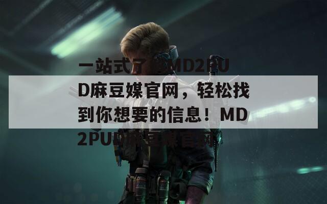 一站式了解MD2PUD麻豆媒官网，轻松找到你想要的信息！MD2PUD麻豆媒官网