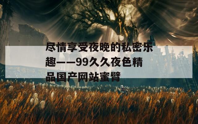 尽情享受夜晚的私密乐趣——99久久夜色精品国产网站蜜臂