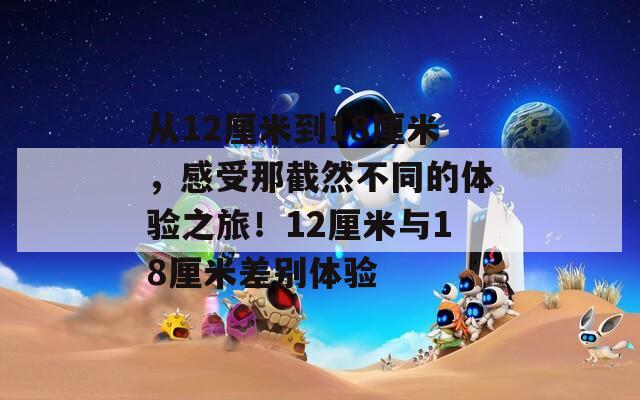 从12厘米到18厘米，感受那截然不同的体验之旅！12厘米与18厘米差别体验