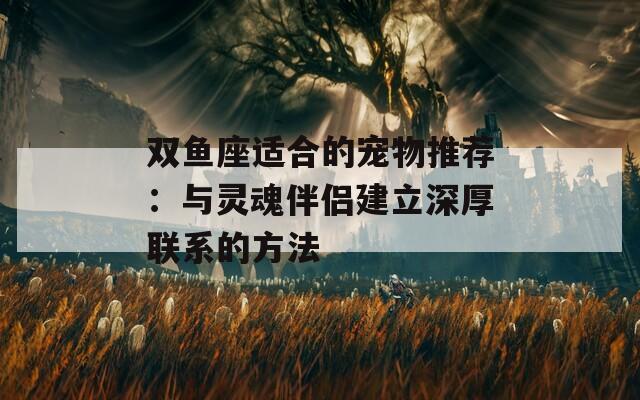 双鱼座适合的宠物推荐：与灵魂伴侣建立深厚联系的方法