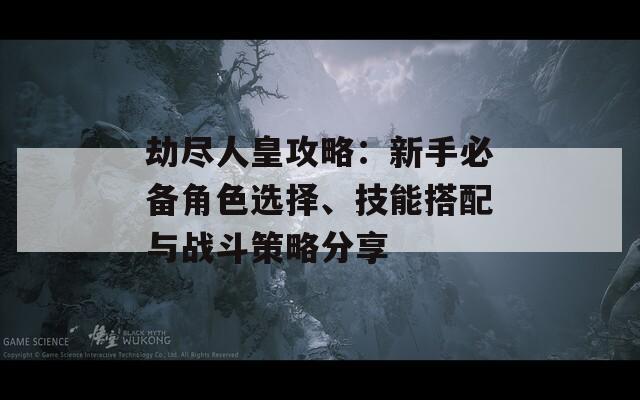 劫尽人皇攻略：新手必备角色选择、技能搭配与战斗策略分享
