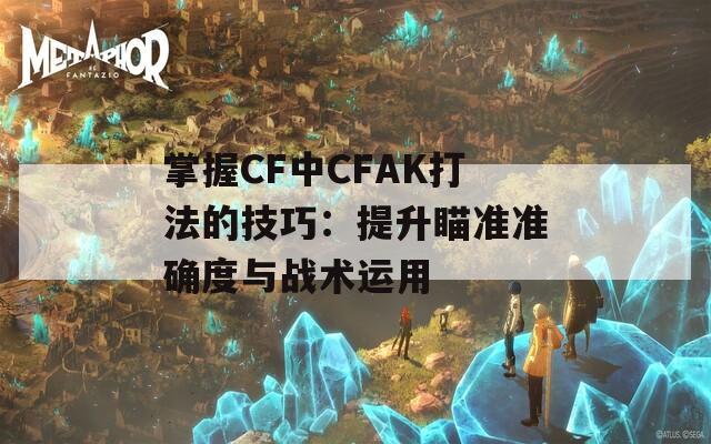 掌握CF中CFAK打法的技巧：提升瞄准准确度与战术运用