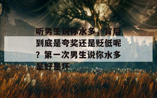 听男生说你水多，背后到底是夸奖还是贬低呢？第一次男生说你水多是好是坏