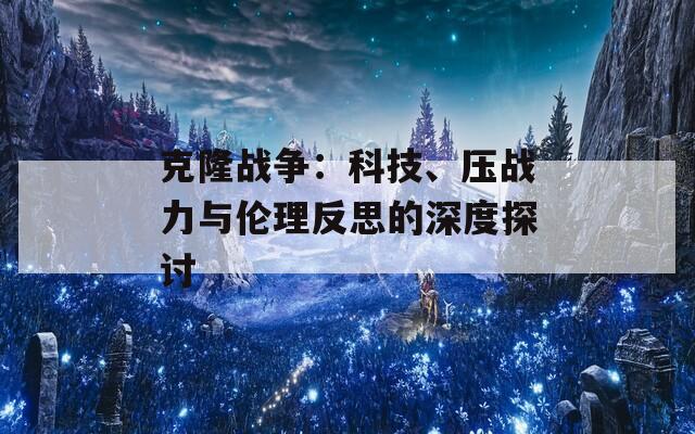 克隆战争：科技、压战力与伦理反思的深度探讨