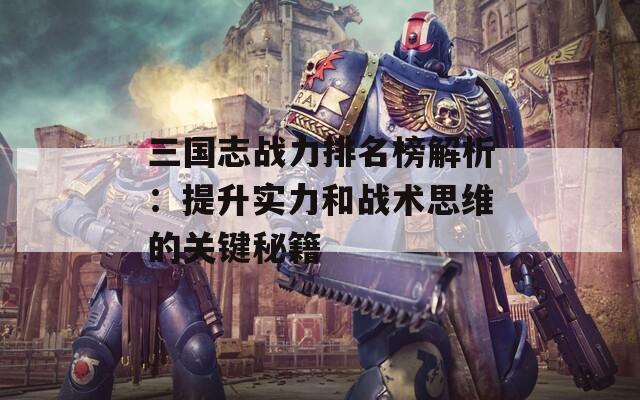 三国志战力排名榜解析：提升实力和战术思维的关键秘籍