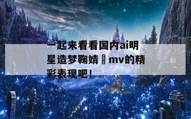 一起来看看国内ai明星造梦鞠婧祎mv的精彩表现吧！