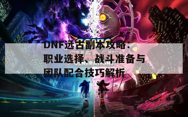 DNF远古副本攻略：职业选择、战斗准备与团队配合技巧解析