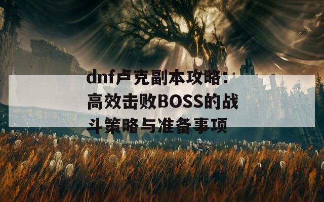 dnf卢克副本攻略：高效击败BOSS的战斗策略与准备事项