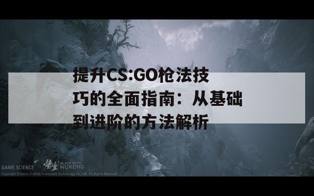 提升CS:GO枪法技巧的全面指南：从基础到进阶的方法解析