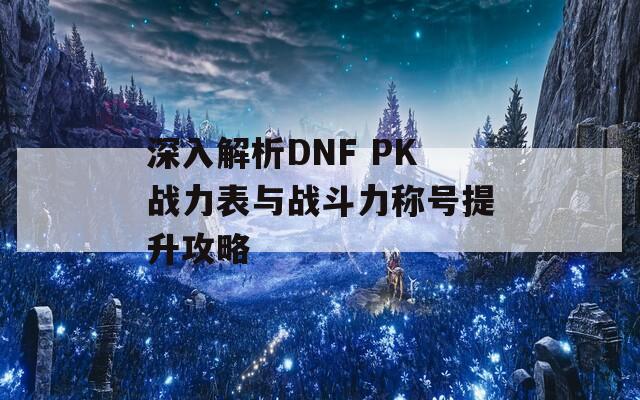 深入解析DNF PK战力表与战斗力称号提升攻略