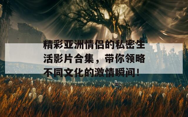 精彩亚洲情侣的私密生活影片合集，带你领略不同文化的激情瞬间！