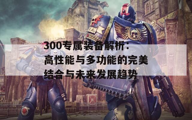 300专属装备解析：高性能与多功能的完美结合与未来发展趋势