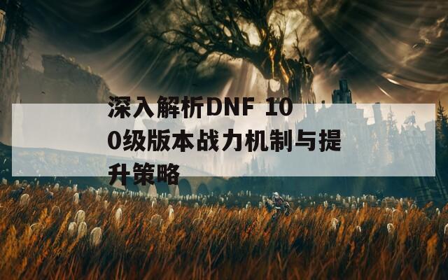 深入解析DNF 100级版本战力机制与提升策略