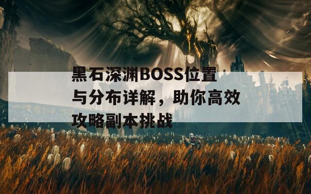 黑石深渊BOSS位置与分布详解，助你高效攻略副本挑战