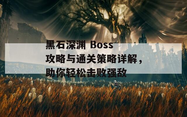 黑石深渊 Boss 攻略与通关策略详解，助你轻松击败强敌