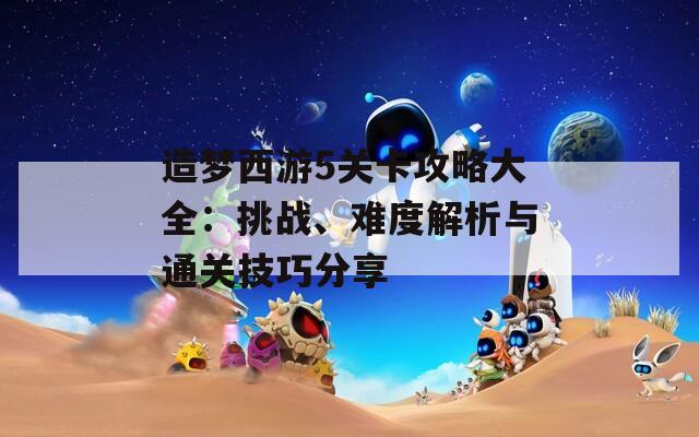 造梦西游5关卡攻略大全：挑战、难度解析与通关技巧分享