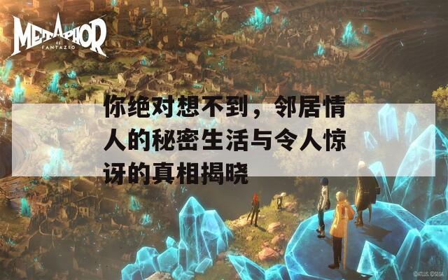 你绝对想不到，邻居情人的秘密生活与令人惊讶的真相揭晓