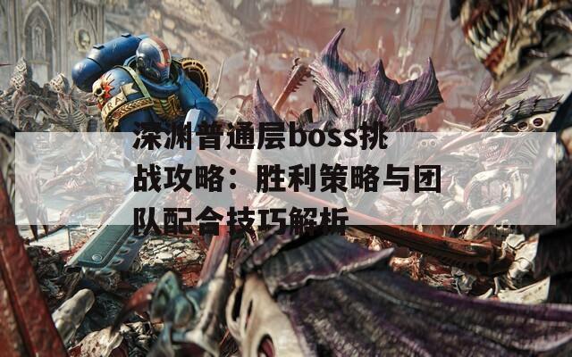 深渊普通层boss挑战攻略：胜利策略与团队配合技巧解析