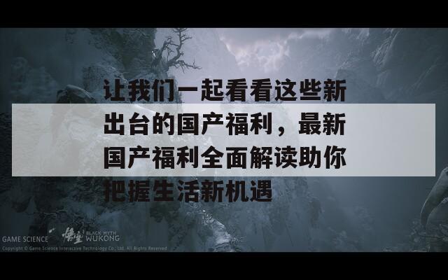 让我们一起看看这些新出台的国产福利，最新国产福利全面解读助你把握生活新机遇