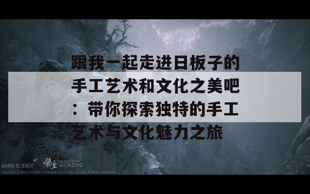 跟我一起走进日板子的手工艺术和文化之美吧：带你探索独特的手工艺术与文化魅力之旅