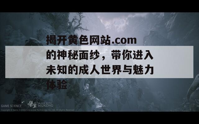 揭开黄色网站.com的神秘面纱，带你进入未知的成人世界与魅力体验