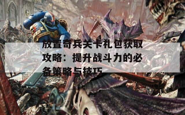 放置奇兵关卡礼包获取攻略：提升战斗力的必备策略与技巧