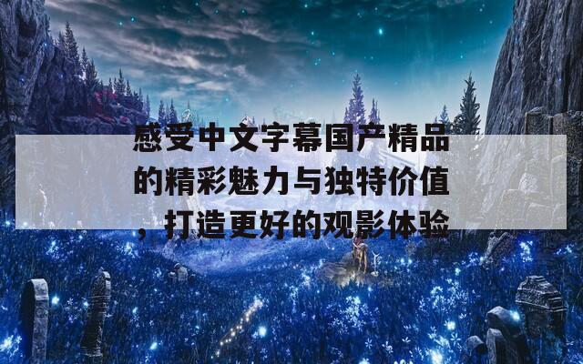 感受中文字幕国产精品的精彩魅力与独特价值，打造更好的观影体验