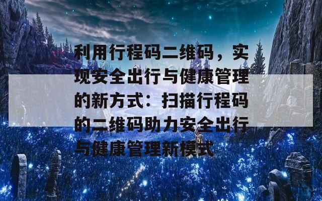 利用行程码二维码，实现安全出行与健康管理的新方式：扫描行程码的二维码助力安全出行与健康管理新模式