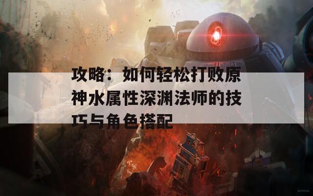 攻略：如何轻松打败原神水属性深渊法师的技巧与角色搭配