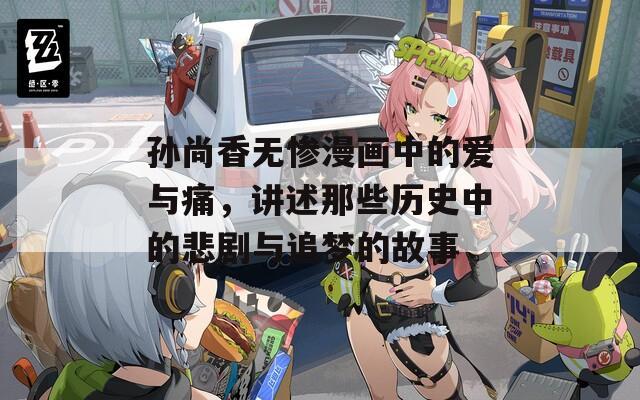 孙尚香无惨漫画中的爱与痛，讲述那些历史中的悲剧与追梦的故事