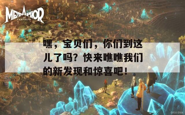 嘿，宝贝们，你们到这儿了吗？快来瞧瞧我们的新发现和惊喜吧！