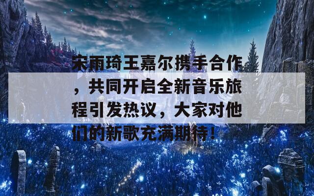 宋雨琦王嘉尔携手合作，共同开启全新音乐旅程引发热议，大家对他们的新歌充满期待！